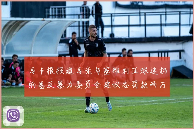 马卡报报道马竞与塞维利亚球迷扔纸卷反暴力委员会建议各罚款两万欧元
