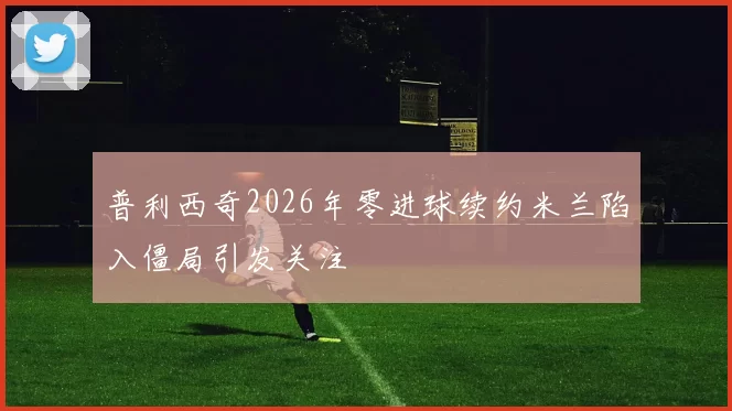 普利西奇2026年零进球续约米兰陷入僵局引发关注