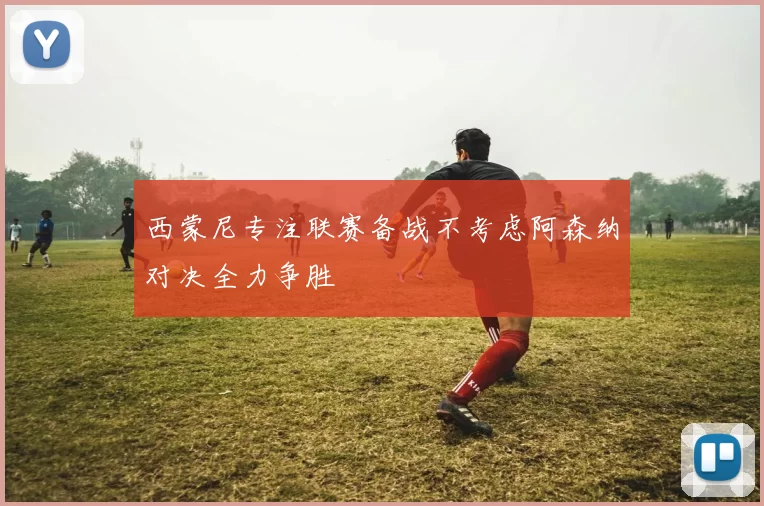 西蒙尼专注联赛备战不考虑阿森纳对决全力争胜