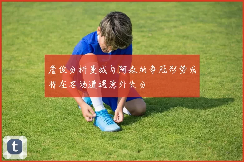 詹俊分析曼城与阿森纳争冠形势或将在客场遭遇意外失分