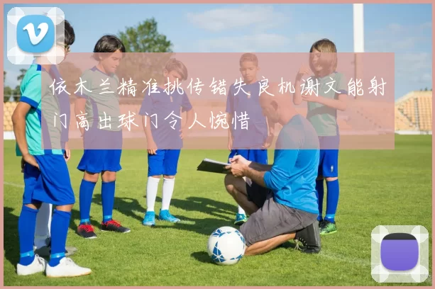 依木兰精准挑传错失良机谢文能射门高出球门令人惋惜