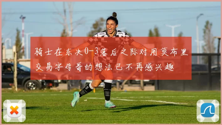 骑士在东决0-3落后之际对用莫布里交易字母哥的想法已不再感兴趣