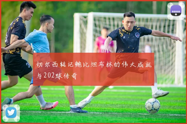 切尔西铭记鲍比坦布林的伟大成就与202球传奇
