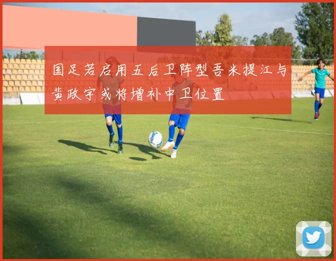 国足若启用五后卫阵型吾米提江与黄政宇或将增补中卫位置