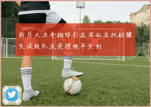 新月大力手抛球引发混乱本托犹豫失误致队友受损绝平失利