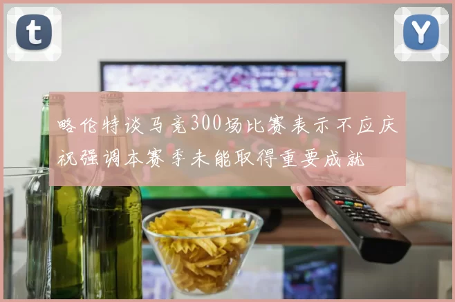 略伦特谈马竞300场比赛表示不应庆祝强调本赛季未能取得重要成就