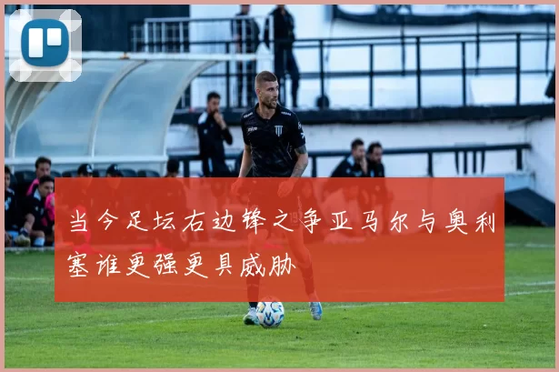 当今足坛右边锋之争亚马尔与奥利塞谁更强更具威胁