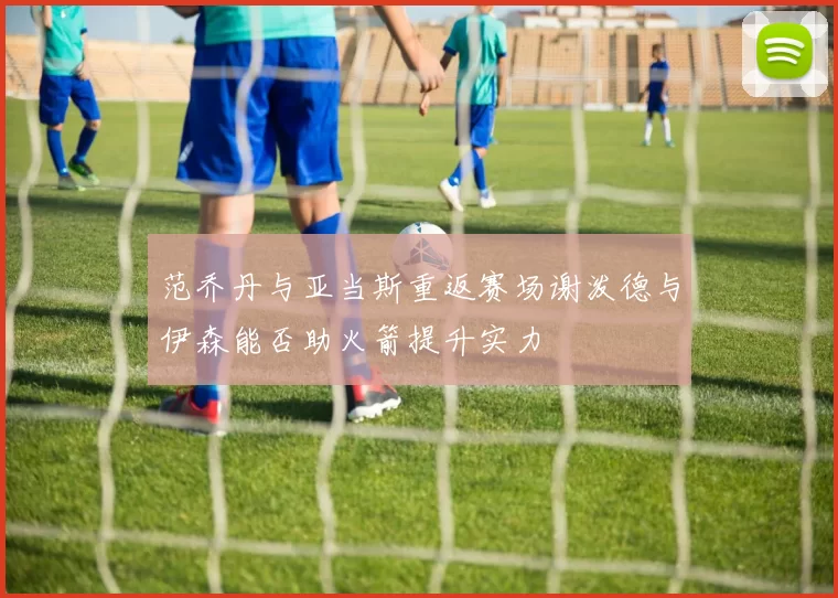 范乔丹与亚当斯重返赛场谢泼德与伊森能否助火箭提升实力