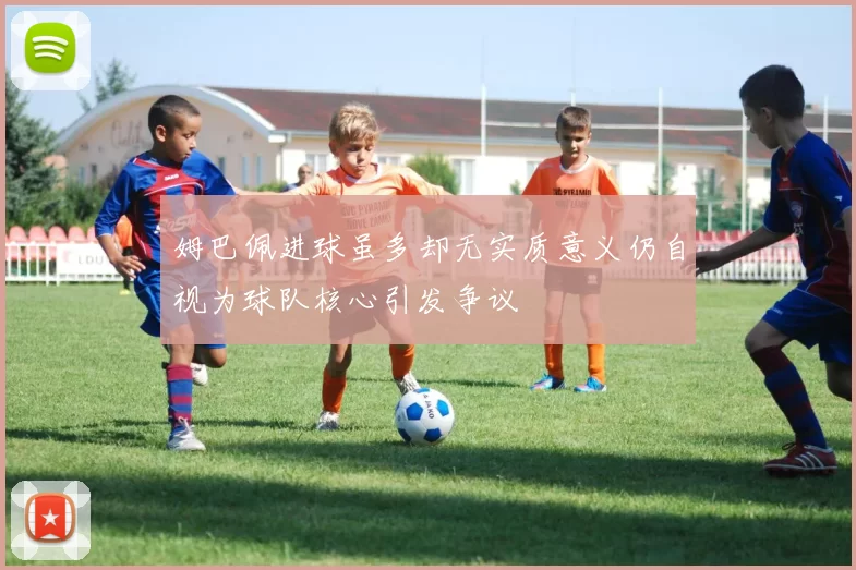 姆巴佩进球虽多却无实质意义仍自视为球队核心引发争议