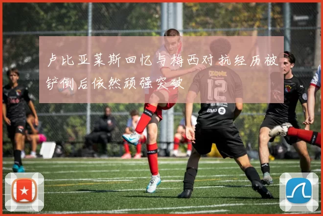 卢比亚莱斯回忆与梅西对抗经历被铲倒后依然顽强突破