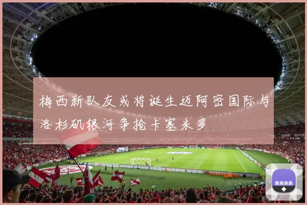 梅西新队友或将诞生迈阿密国际与洛杉矶银河争抢卡塞米罗