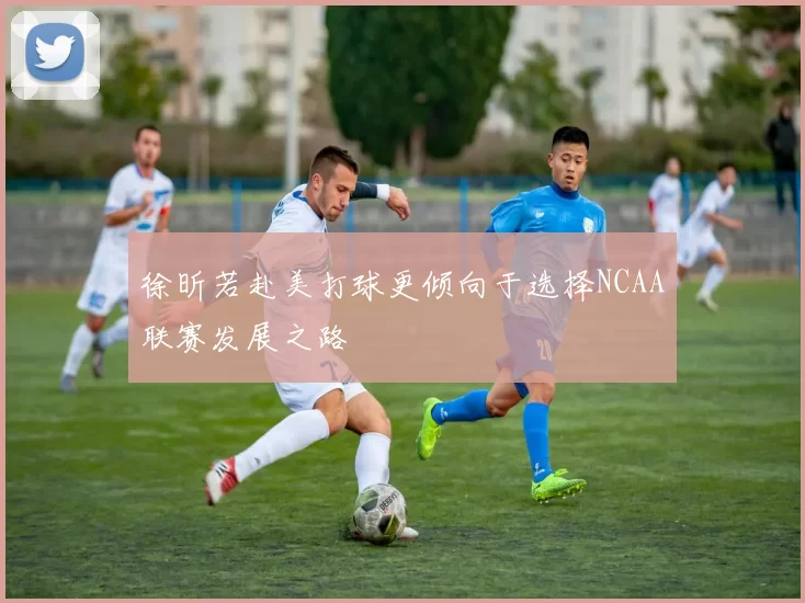 徐昕若赴美打球更倾向于选择NCAA联赛发展之路