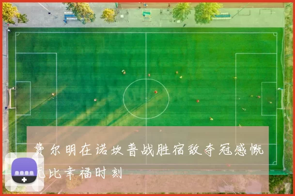 费尔明在诺坎普战胜宿敌夺冠感慨无比幸福时刻